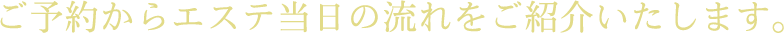 ご予約からエステ当日の流れをご紹介いたします。