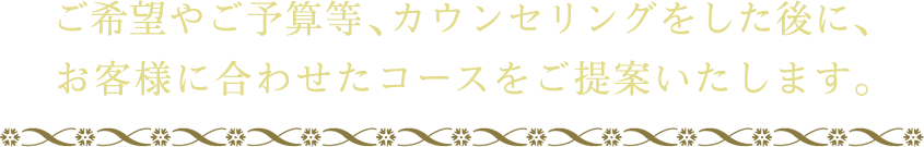 ご希望やご予算等、カウンセリングをした後に、お客様に合わせたコースをご提案いたします。